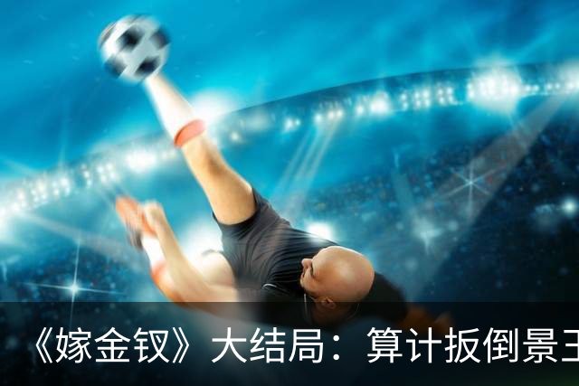 《嫁金钗》大结局：算计扳倒景王，斩刘狩命根子，元嘉帝竟如此放纵她