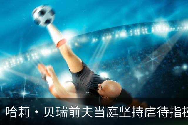哈莉·贝瑞前夫当庭坚持虐待指控，被自己签过的声明打脸