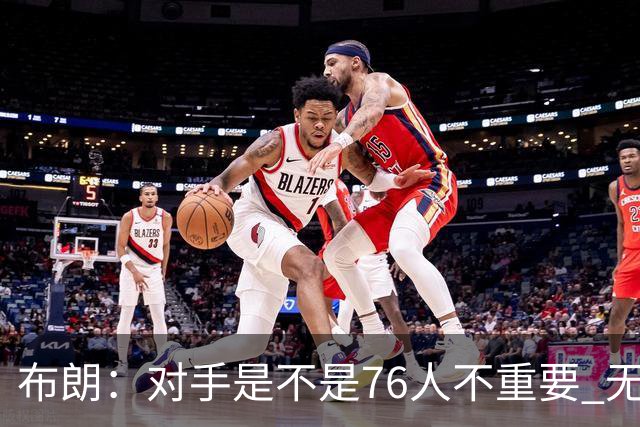 布朗：对手是不是76人不重要 无论是谁都应该以正确的方式去打