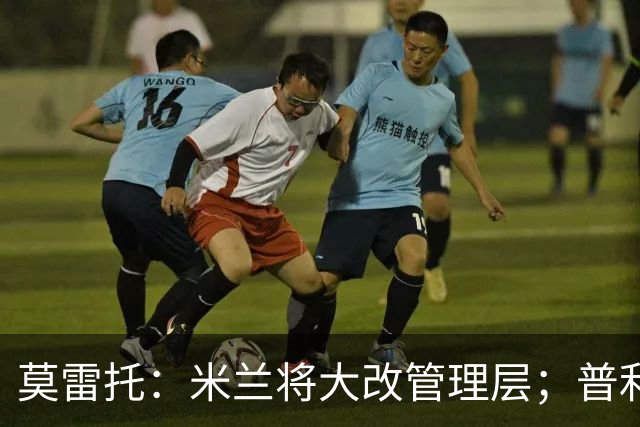 莫雷托：米兰将大改管理层；普利希奇接近续约至2031年